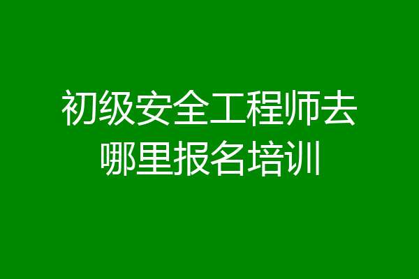 初级安全工程师去哪里报名培训