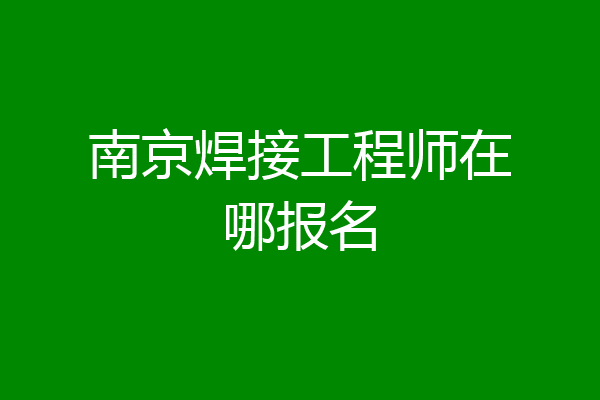 南京焊接工程师在哪报名