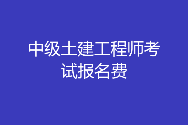 中级土建工程师考试报名费