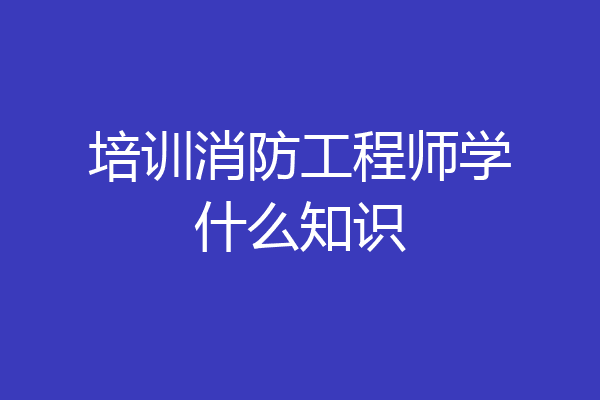 培训消防工程师学什么知识