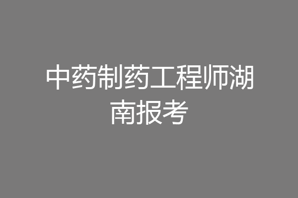 中药制药工程师湖南报考