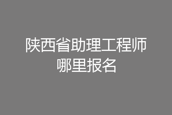陕西省助理工程师哪里报名
