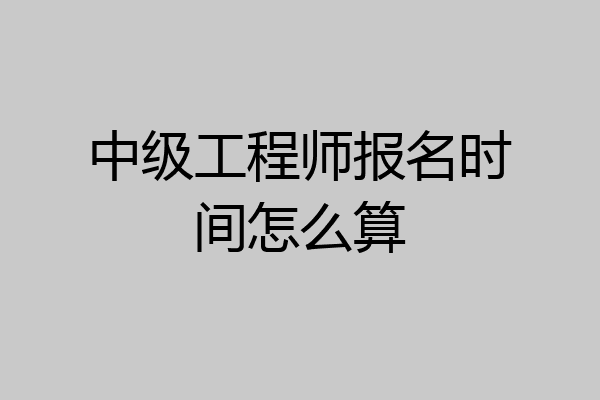 中级工程师报名时间怎么算
