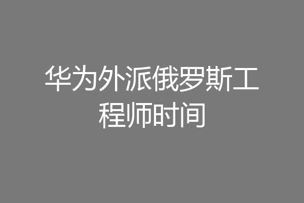 华为外派俄罗斯工程师时间