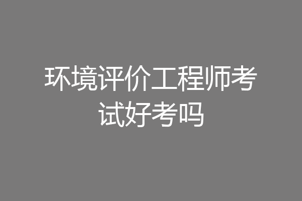 环境评价工程师考试好考吗