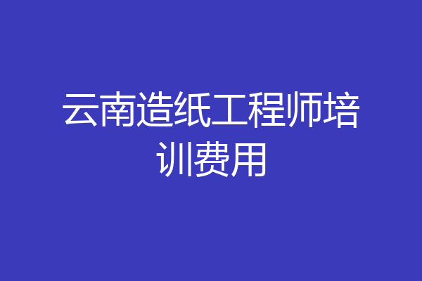 云南造纸工程师培训费用