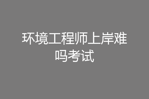 环境工程师上岸难吗考试