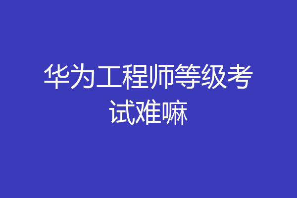 华为工程师等级考试难嘛
