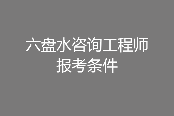 六盘水咨询工程师报考条件