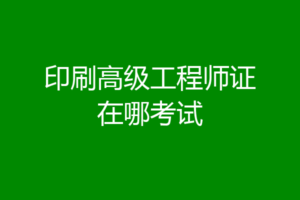 印刷高级工程师证在哪考试