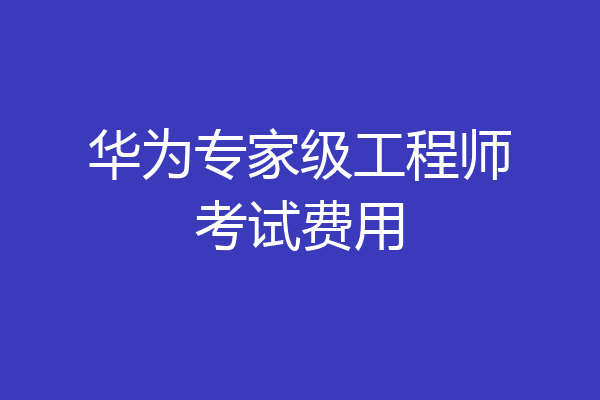 华为专家级工程师考试费用