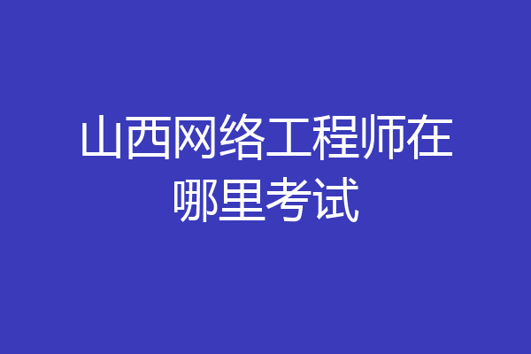 山西网络工程师在哪里考试
