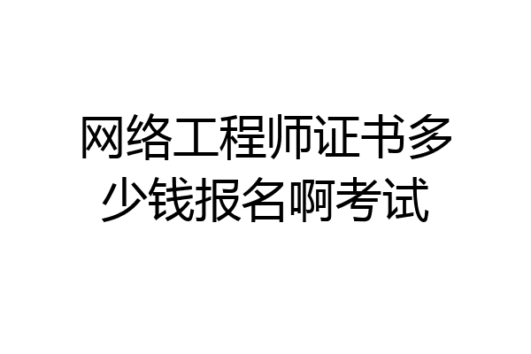 网络工程师证书多少钱报名啊考试