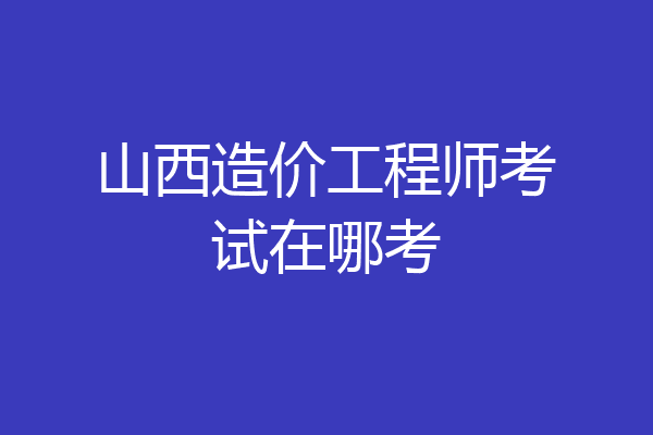 山西造价工程师考试在哪考