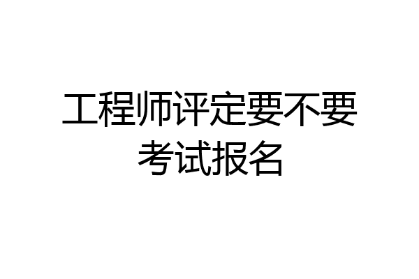 工程师评定要不要考试报名