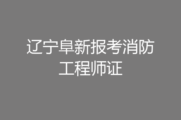 辽宁阜新报考消防工程师证