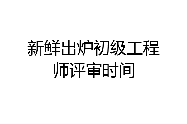 新鲜出炉初级工程师评审时间