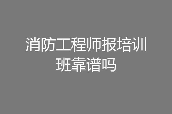 消防工程师报培训班靠谱吗