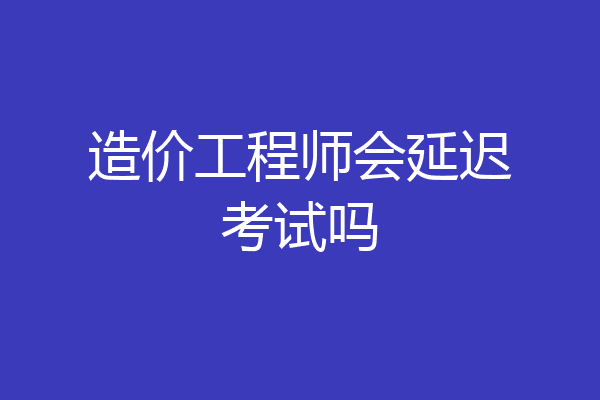 造价工程师会延迟考试吗