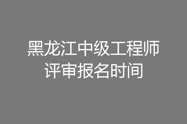 黑龙江中级工程师评审报名时间