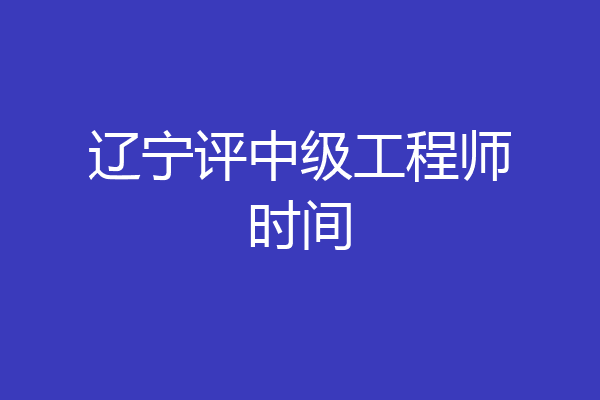 辽宁评中级工程师时间