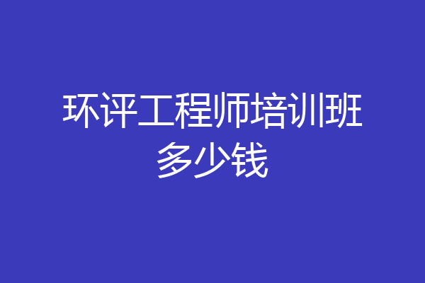 环评工程师培训班多少钱