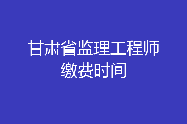 甘肃省监理工程师缴费时间