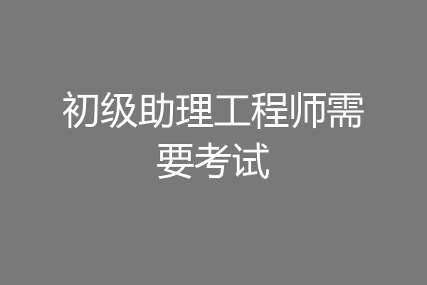 初级助理工程师需要考试