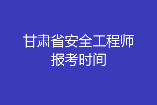 甘肃省安全工程师报考时间