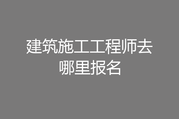 建筑施工工程师去哪里报名