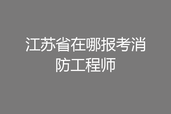 江苏省在哪报考消防工程师