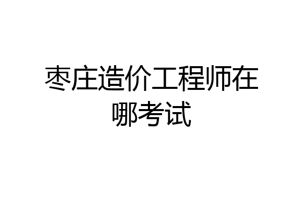 枣庄造价工程师在哪考试