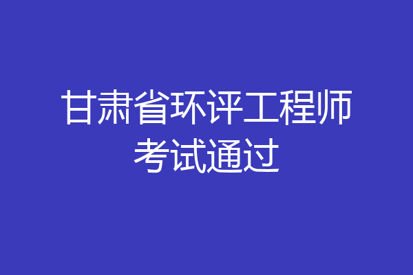 甘肃省环评工程师考试通过