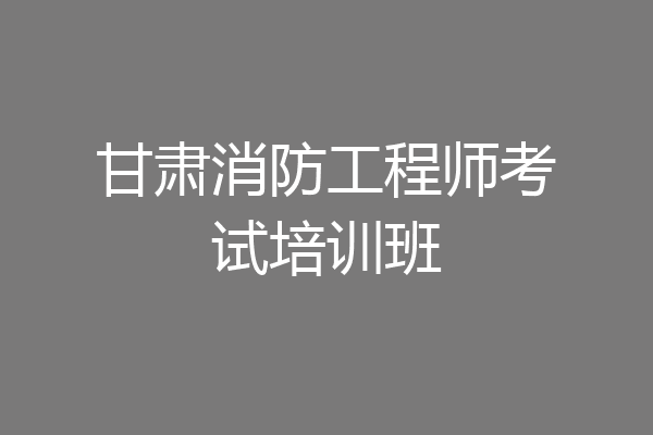 甘肃消防工程师考试培训班