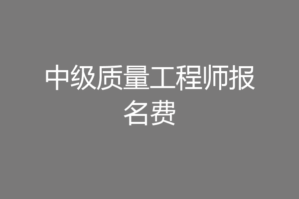 中级质量工程师报名费