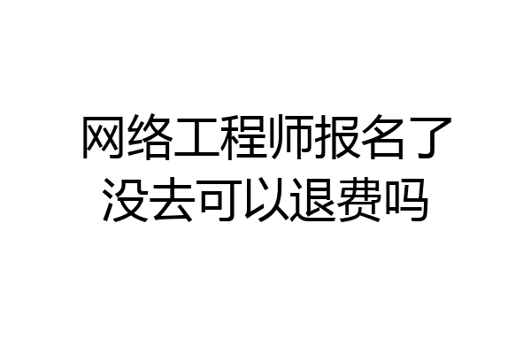 网络工程师报名了没去可以退费吗