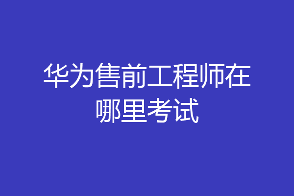 华为售前工程师在哪里考试