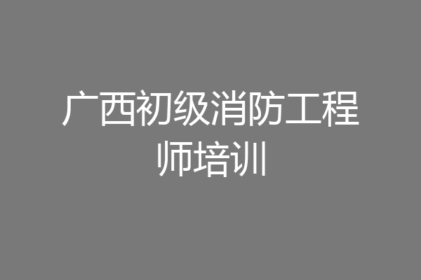 广西初级消防工程师培训