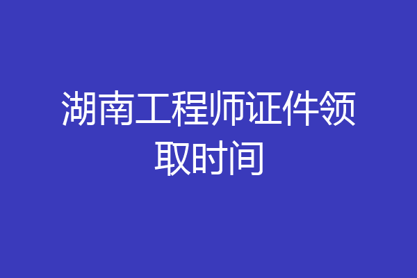 湖南工程师证件领取时间