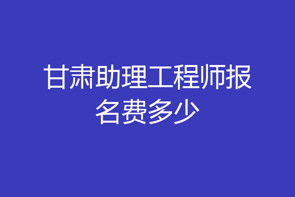甘肃助理工程师报名费多少
