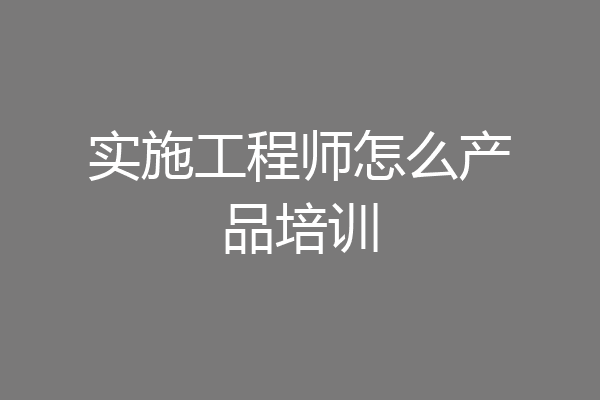 实施工程师怎么产品培训