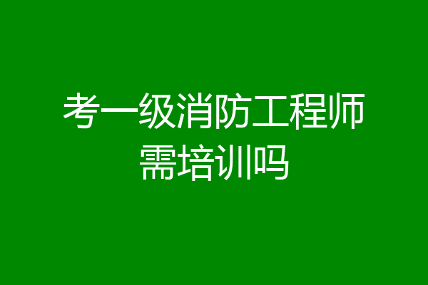 考一级消防工程师需培训吗