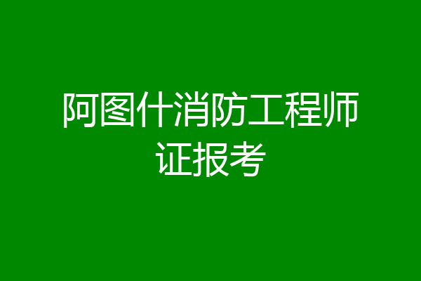 阿图什消防工程师证报考