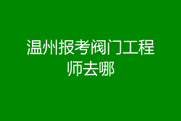 温州报考阀门工程师去哪