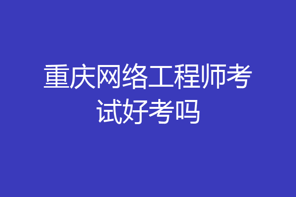重庆网络工程师考试好考吗