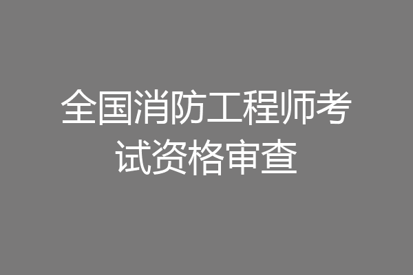 全国消防工程师考试资格审查