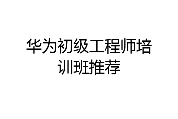 华为初级工程师培训班推荐
