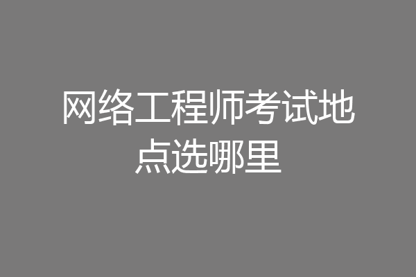 网络工程师考试地点选哪里