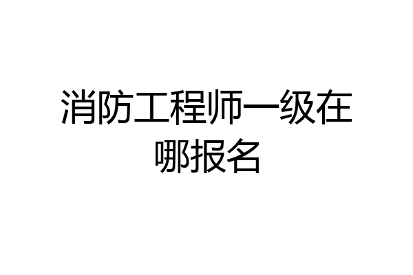 消防工程师一级在哪报名
