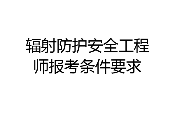 辐射防护安全工程师报考条件要求